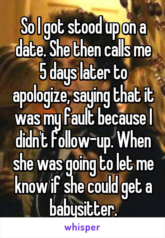 So I got stood up on a date. She then calls me 5 days later to apologize, saying that it was my fault because I didn't follow-up. When she was going to let me know if she could get a babysitter.