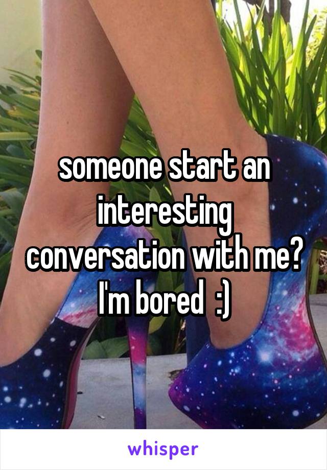 someone start an interesting conversation with me? I'm bored  :)