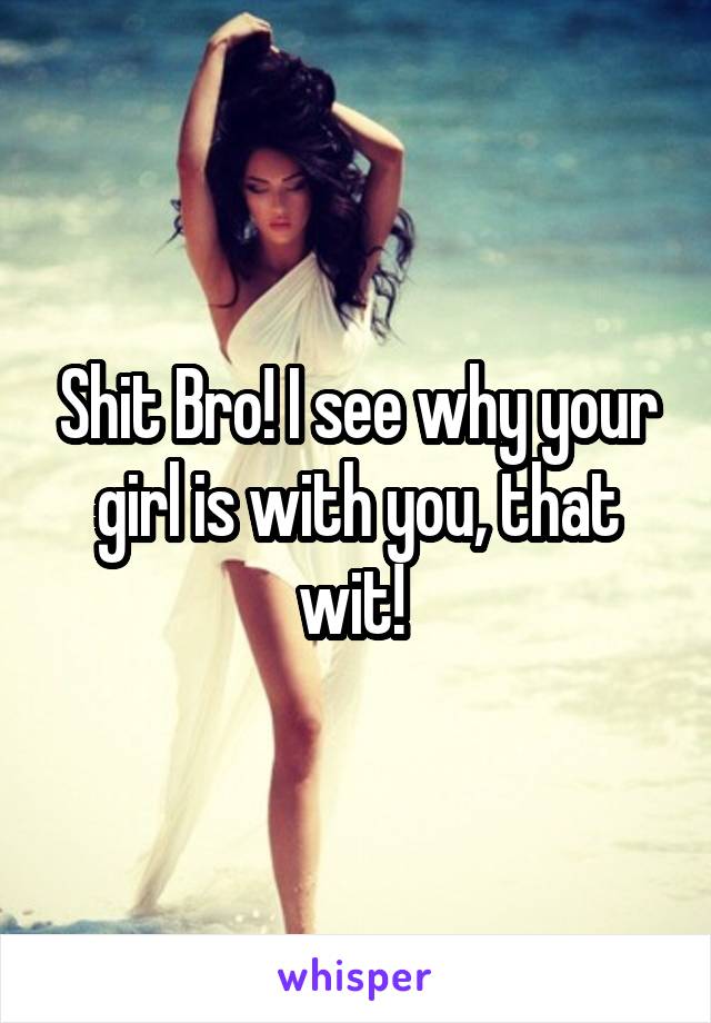 Shit Bro! I see why your girl is with you, that wit! 