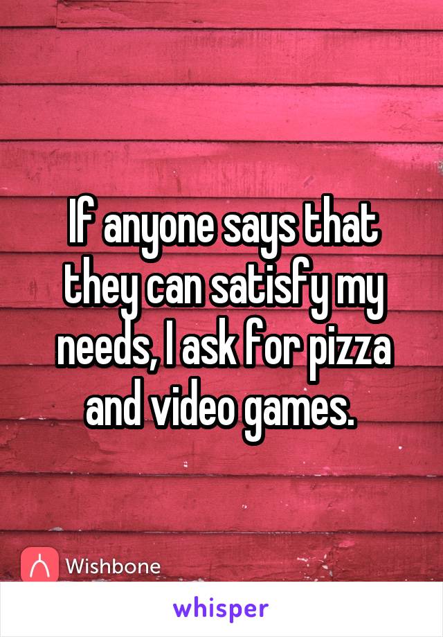 If anyone says that they can satisfy my needs, I ask for pizza and video games. 