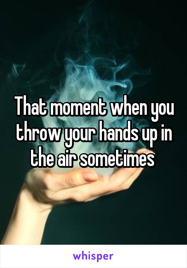 That moment when you throw your hands up in the air sometimes 