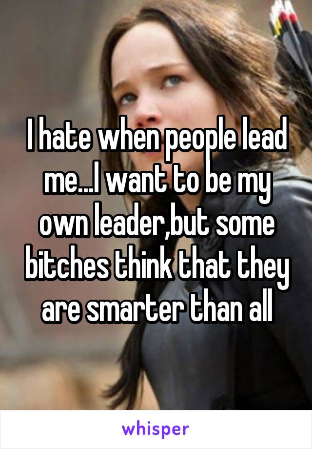 I hate when people lead me...I want to be my own leader,but some bitches think that they are smarter than all