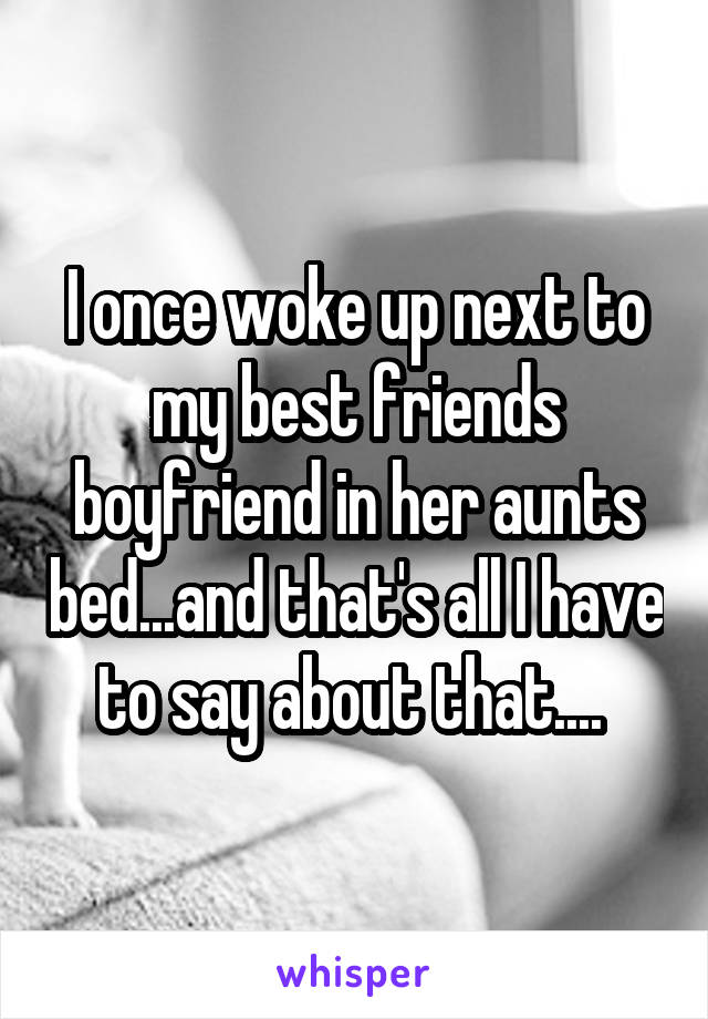 I once woke up next to my best friends boyfriend in her aunts bed...and that's all I have to say about that.... 