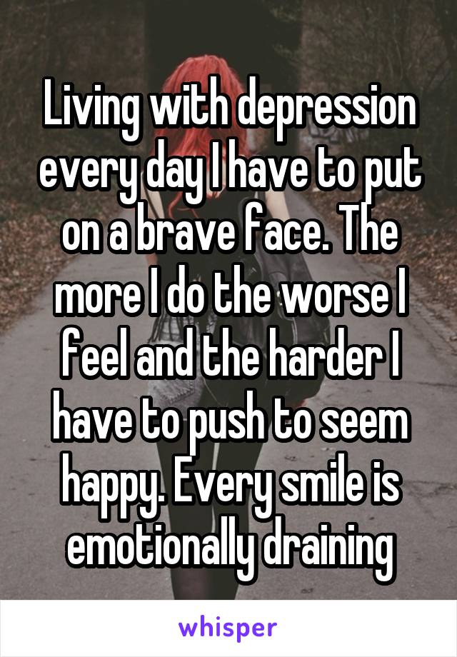 Living with depression every day I have to put on a brave face. The more I do the worse I feel and the harder I have to push to seem happy. Every smile is emotionally draining