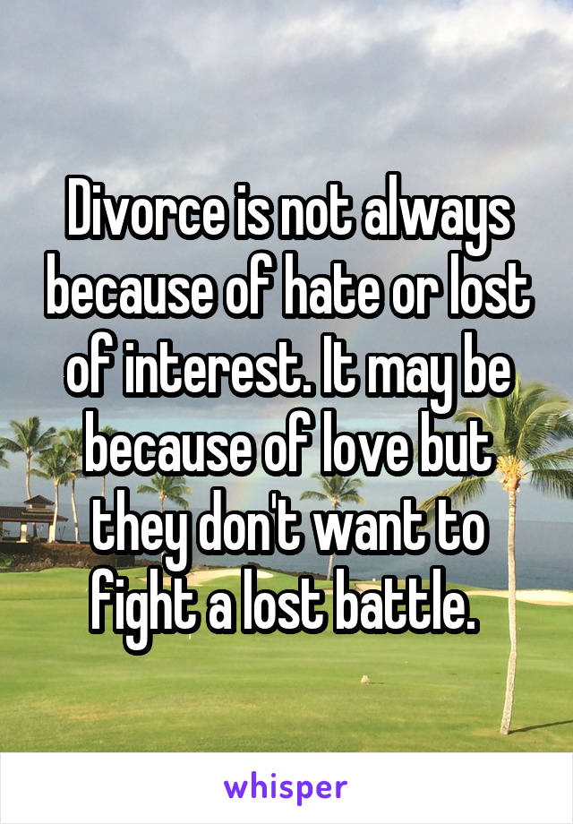 Divorce is not always because of hate or lost of interest. It may be because of love but they don't want to fight a lost battle. 