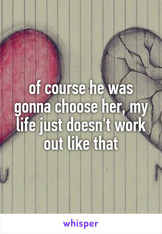 of course he was gonna choose her, my life just doesn't work out like that