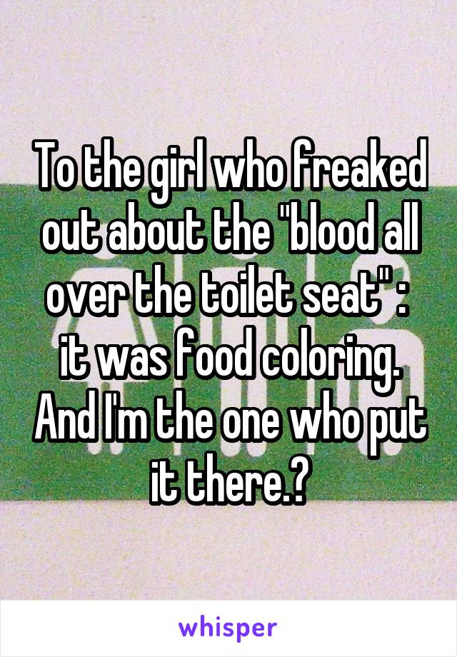 To the girl who freaked out about the "blood all over the toilet seat" :  it was food coloring. And I'm the one who put it there.👍