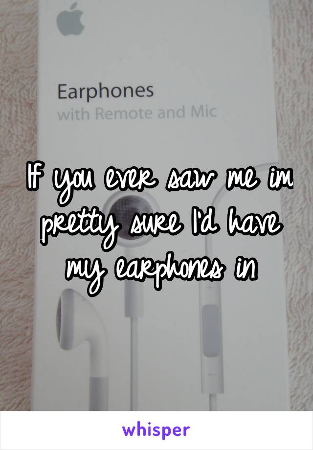 If you ever saw me im pretty sure I'd have my earphones in