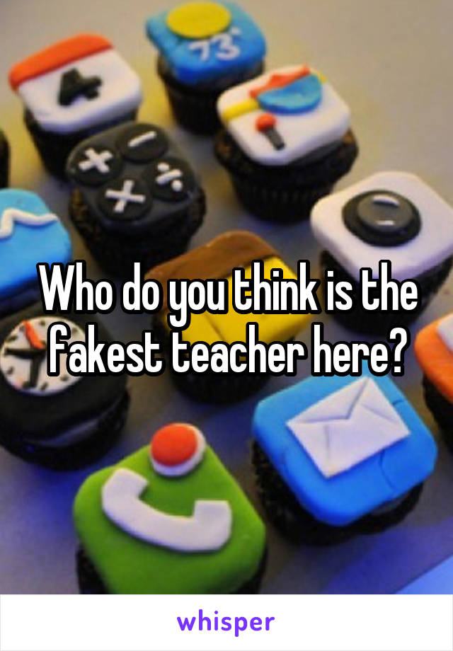 Who do you think is the fakest teacher here?