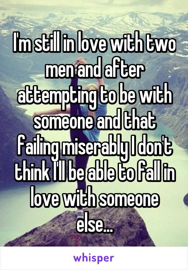 I'm still in love with two men and after attempting to be with someone and that failing miserably I don't think I'll be able to fall in love with someone else...