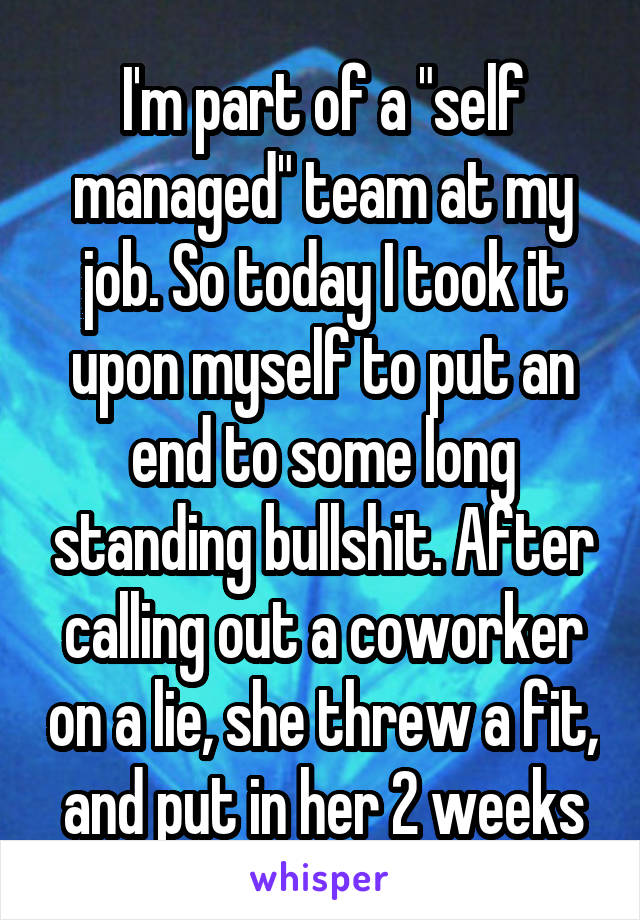 I'm part of a "self managed" team at my job. So today I took it upon myself to put an end to some long standing bullshit. After calling out a coworker on a lie, she threw a fit, and put in her 2 weeks