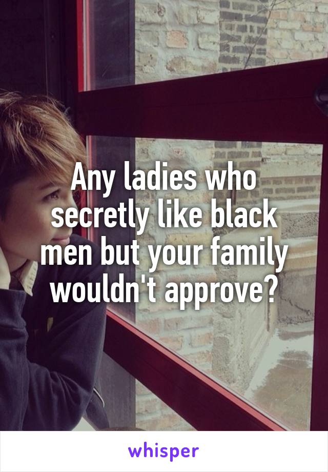 Any ladies who secretly like black men but your family wouldn't approve?