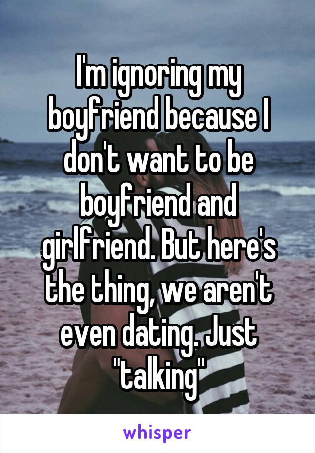 I'm ignoring my boyfriend because I don't want to be boyfriend and girlfriend. But here's the thing, we aren't even dating. Just "talking"