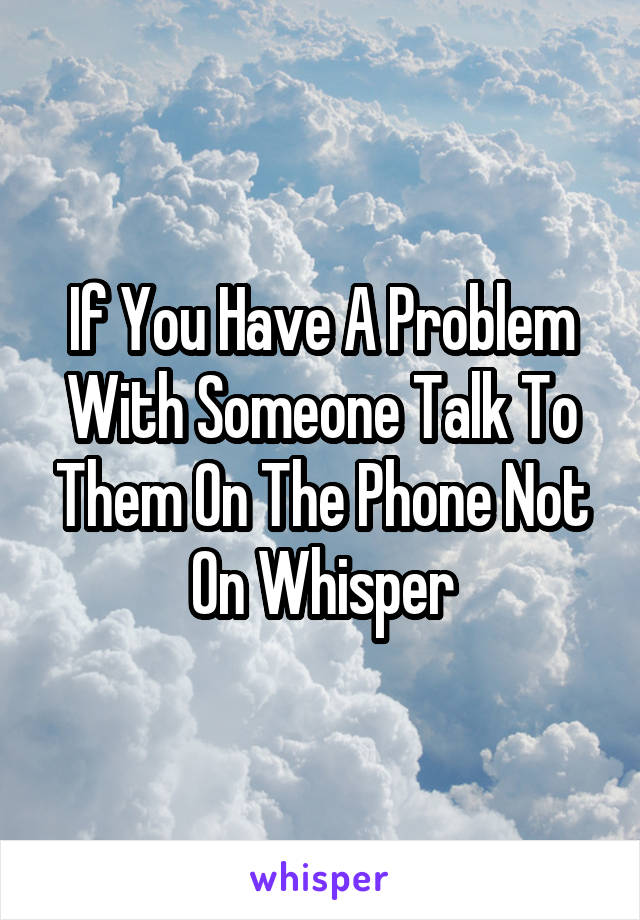 If You Have A Problem With Someone Talk To Them On The Phone Not On Whisper