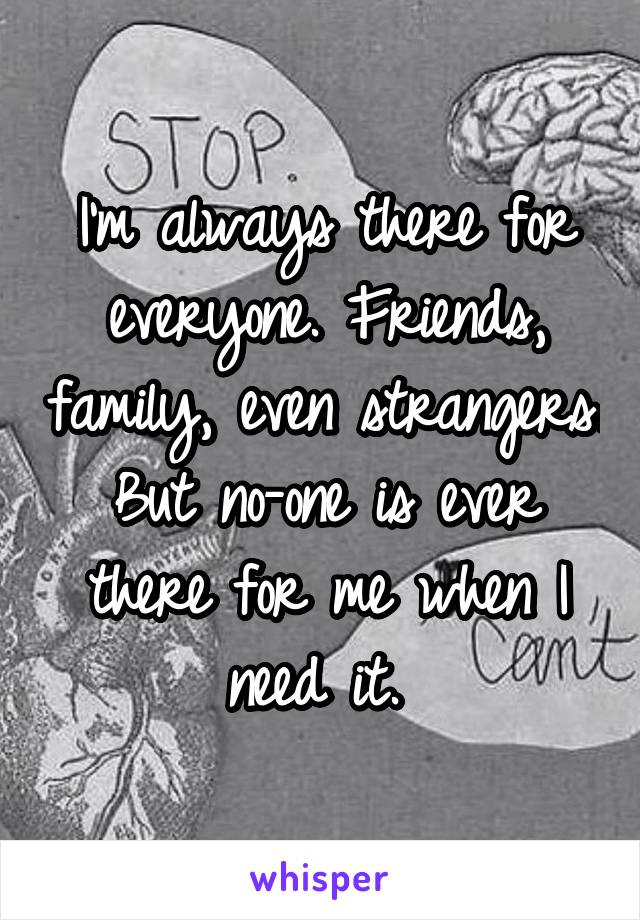 I'm always there for everyone. Friends, family, even strangers. But no-one is ever there for me when I need it. 