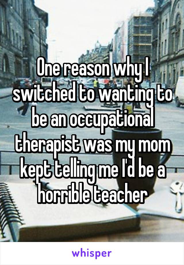 One reason why I switched to wanting to be an occupational therapist was my mom kept telling me I'd be a horrible teacher