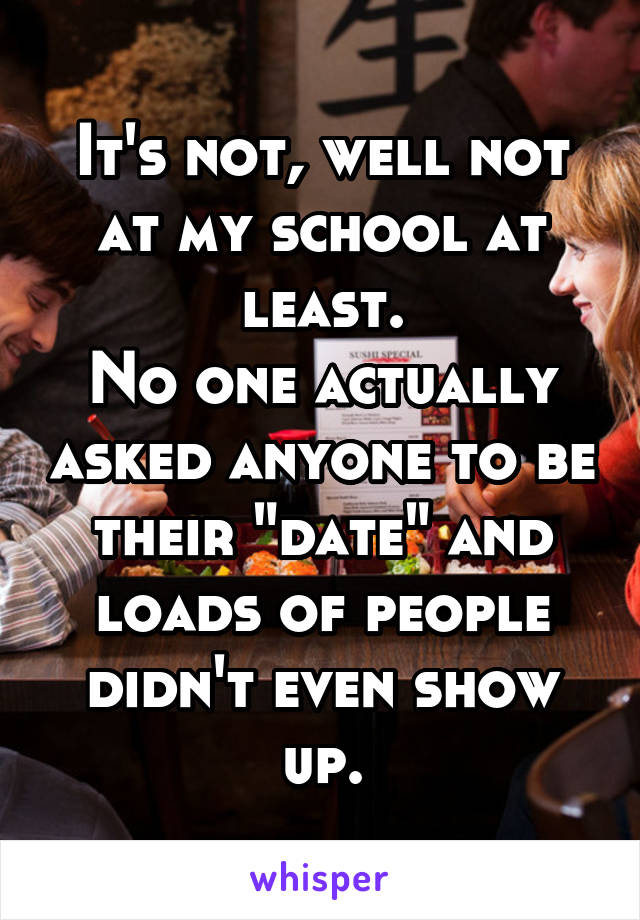 It's not, well not at my school at least.
No one actually asked anyone to be their "date" and loads of people didn't even show up.