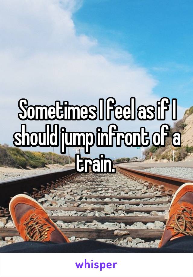 Sometimes I feel as if I should jump infront of a train. 