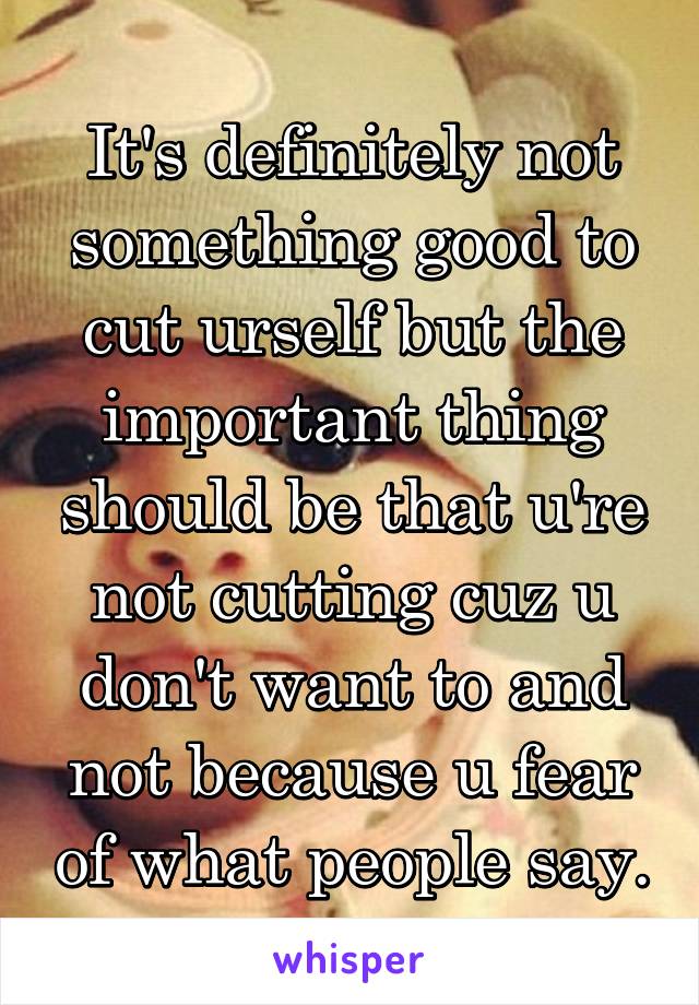 It's definitely not something good to cut urself but the important thing should be that u're not cutting cuz u don't want to and not because u fear of what people say.