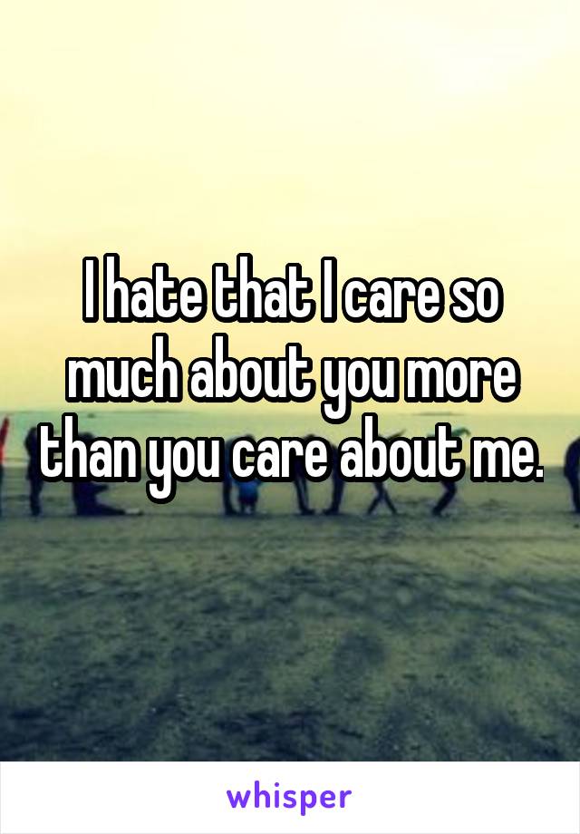 I hate that I care so much about you more than you care about me. 