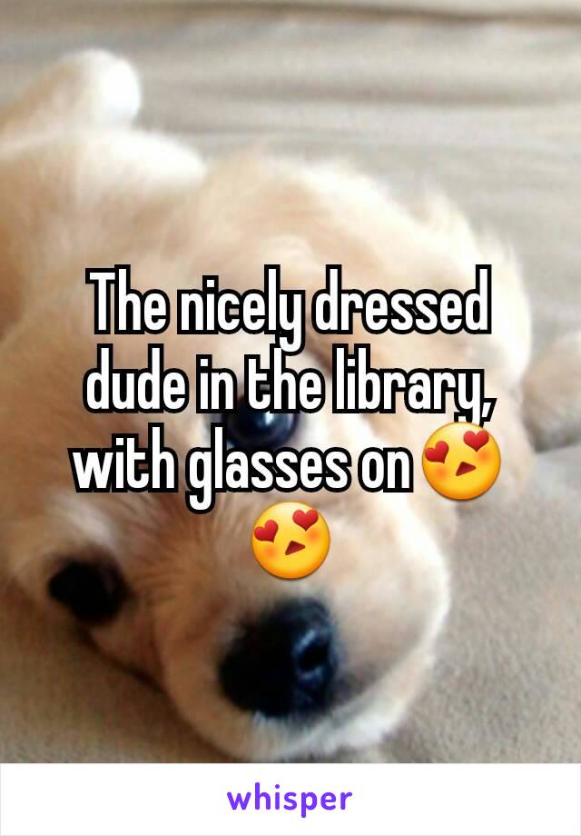 The nicely dressed dude in the library, with glasses on😍😍