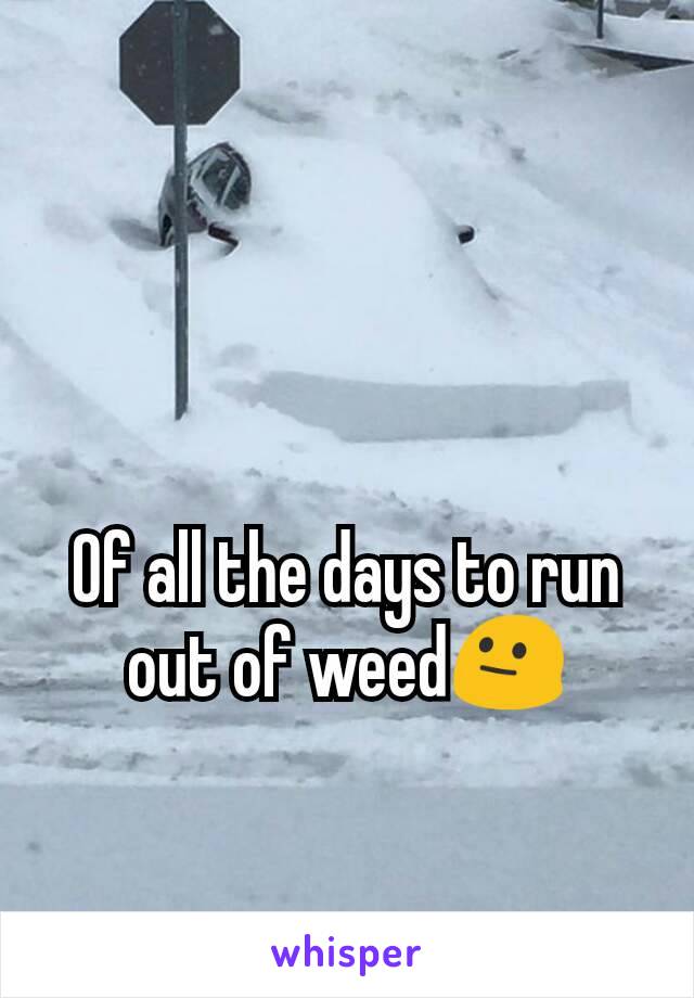 Of all the days to run out of weed😐