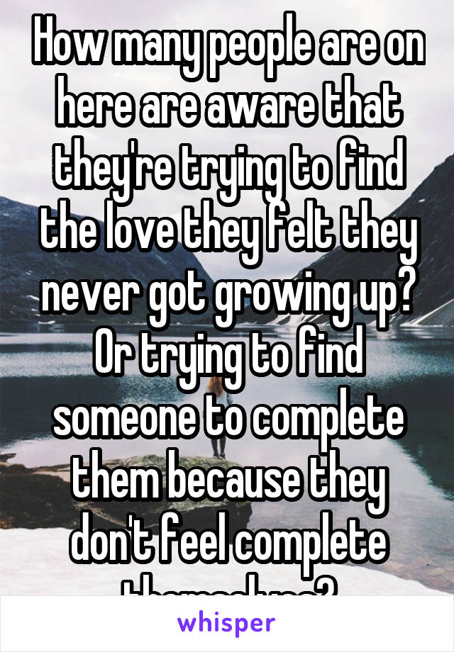 How many people are on here are aware that they're trying to find the love they felt they never got growing up? Or trying to find someone to complete them because they don't feel complete themselves?