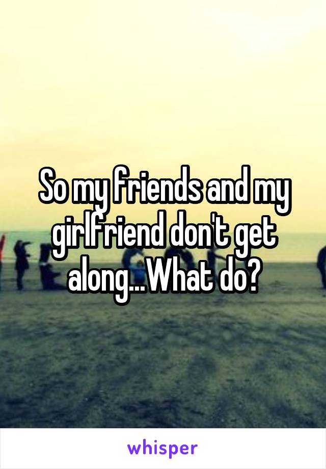 So my friends and my girlfriend don't get along...What do?