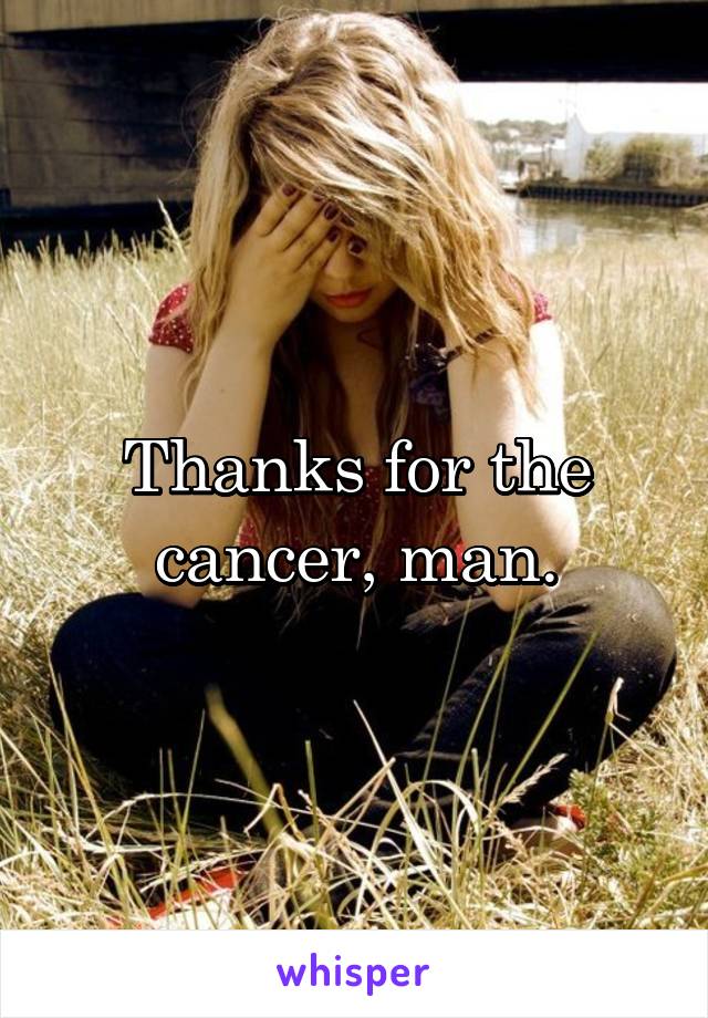 Thanks for the cancer, man.