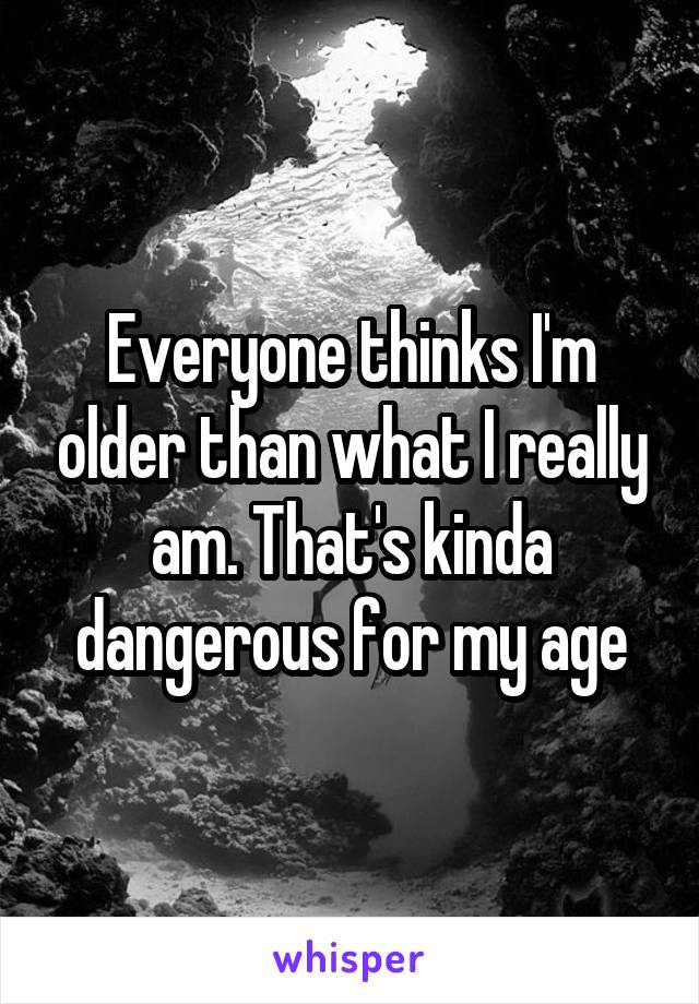 Everyone thinks I'm older than what I really am. That's kinda dangerous for my age