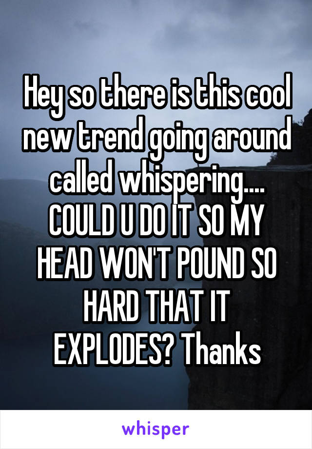 Hey so there is this cool new trend going around called whispering.... COULD U DO IT SO MY HEAD WON'T POUND SO HARD THAT IT EXPLODES? Thanks