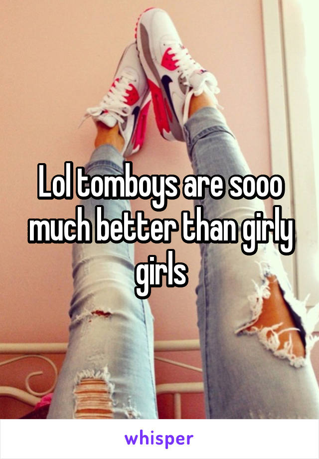 Lol tomboys are sooo much better than girly girls