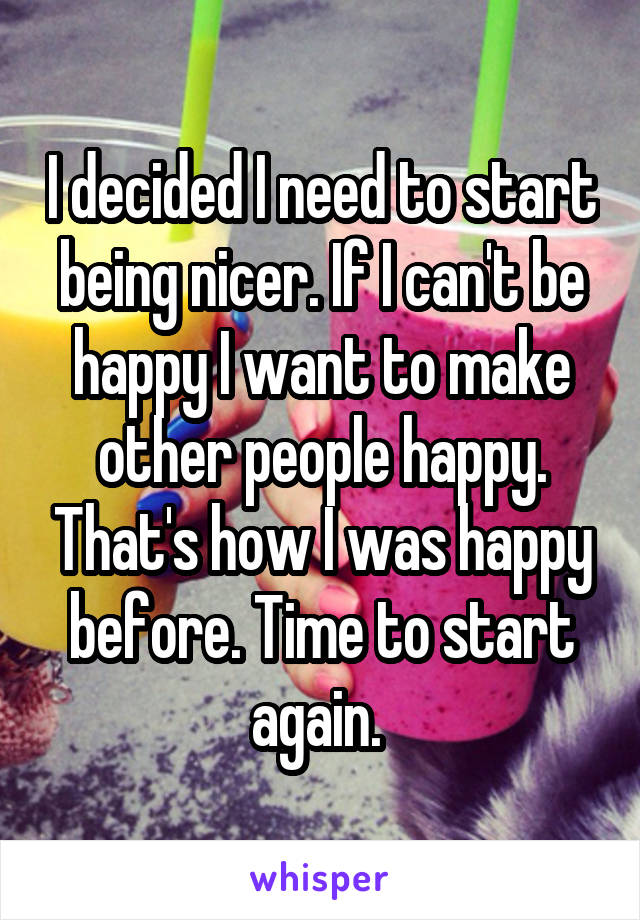 I decided I need to start being nicer. If I can't be happy I want to make other people happy. That's how I was happy before. Time to start again. 