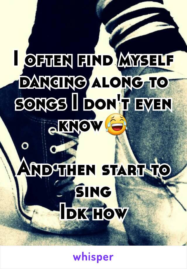 I often find myself dancing along to songs I don't even know😂

And then start to sing
Idk how