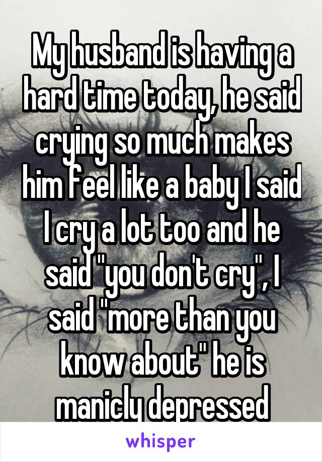 My husband is having a hard time today, he said crying so much makes him feel like a baby I said I cry a lot too and he said "you don't cry", I said "more than you know about" he is manicly depressed