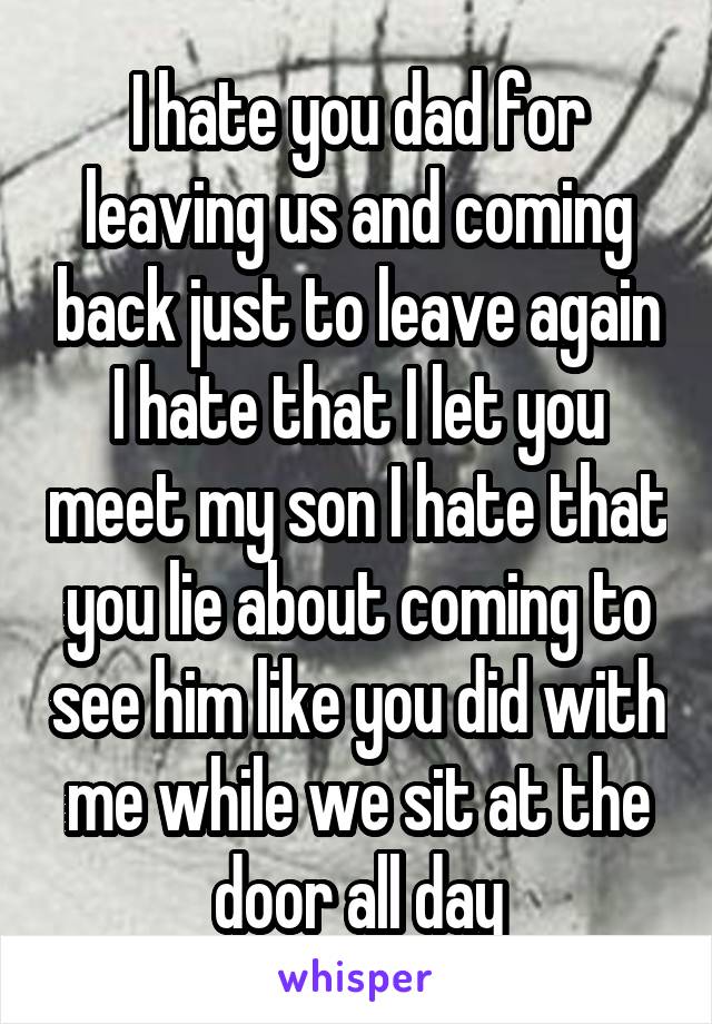 I hate you dad for leaving us and coming back just to leave again I hate that I let you meet my son I hate that you lie about coming to see him like you did with me while we sit at the door all day