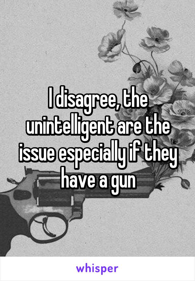 I disagree, the unintelligent are the issue especially if they have a gun