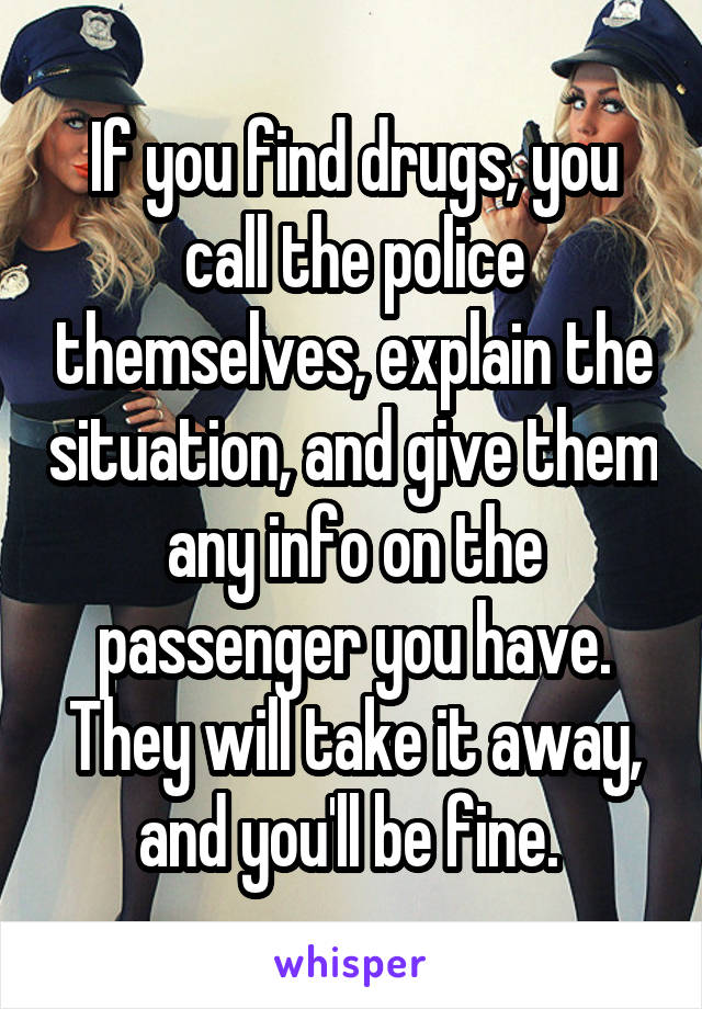 If you find drugs, you call the police themselves, explain the situation, and give them any info on the passenger you have. They will take it away, and you'll be fine. 