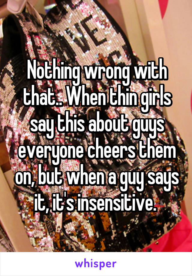 Nothing wrong with that.. When thin girls say this about guys everyone cheers them on, but when a guy says it, it's insensitive. 