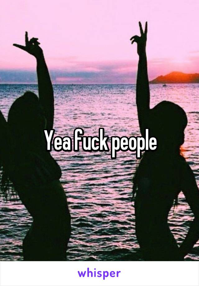 Yea fuck people