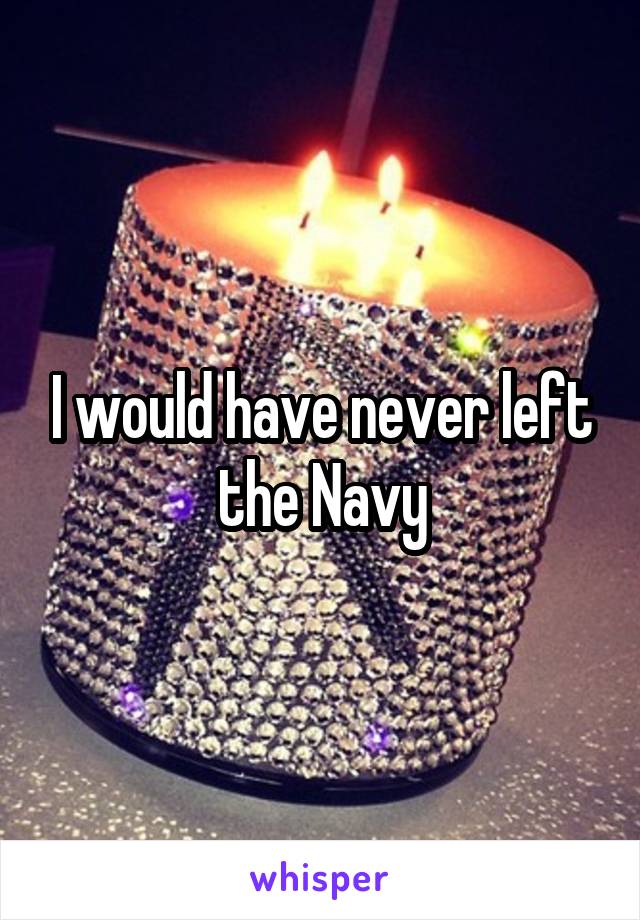 I would have never left the Navy