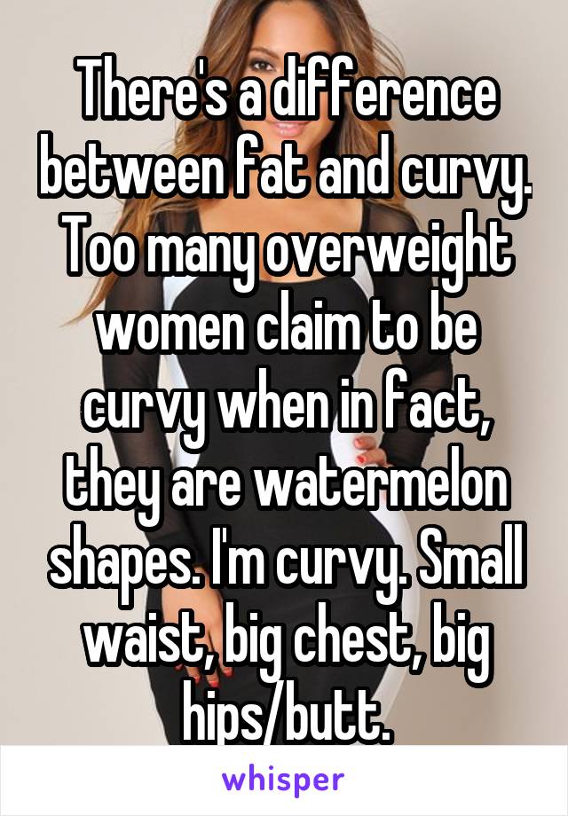 There's a difference between fat and curvy. Too many overweight women claim to be curvy when in fact, they are watermelon shapes. I'm curvy. Small waist, big chest, big hips/butt.