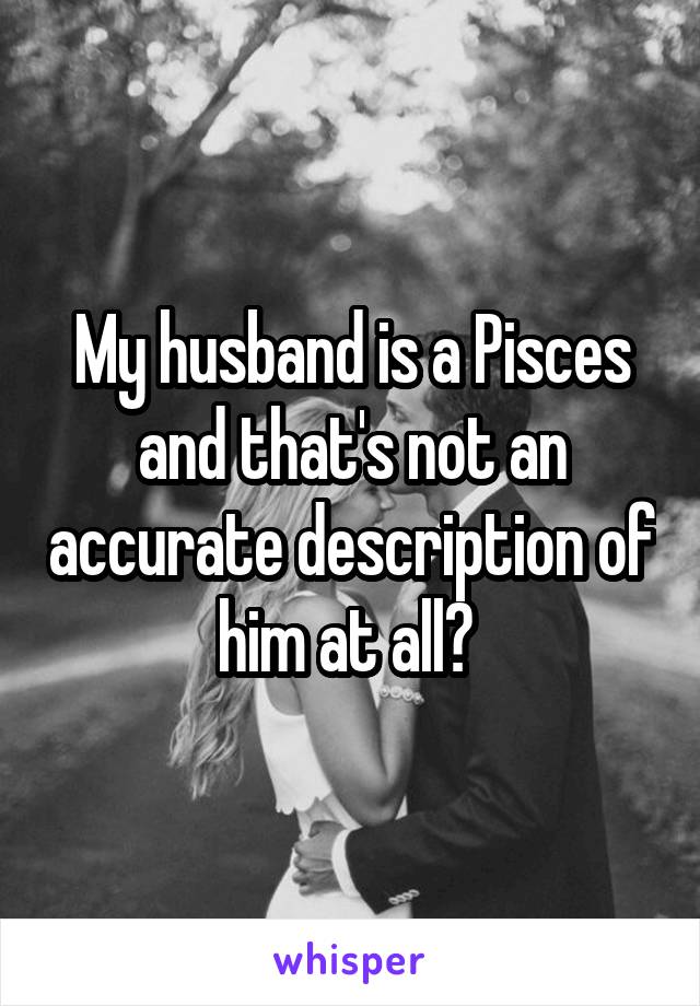 My husband is a Pisces and that's not an accurate description of him at all? 