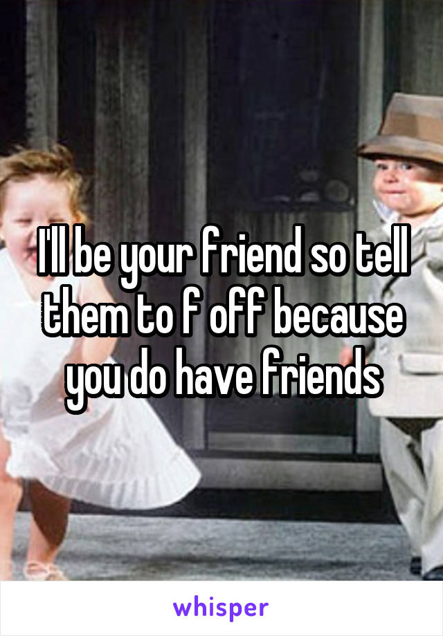 I'll be your friend so tell them to f off because you do have friends