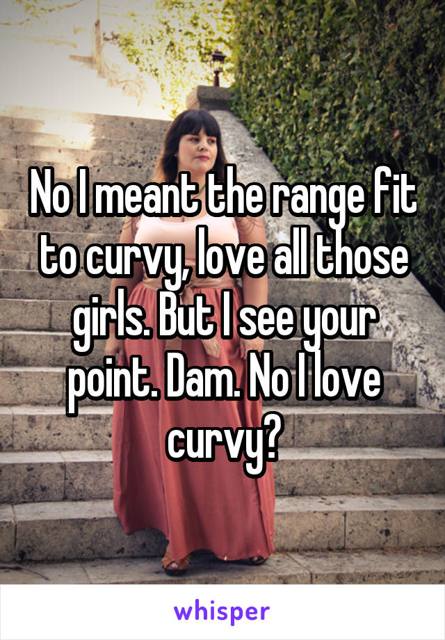 No I meant the range fit to curvy, love all those girls. But I see your point. Dam. No I love curvy😣