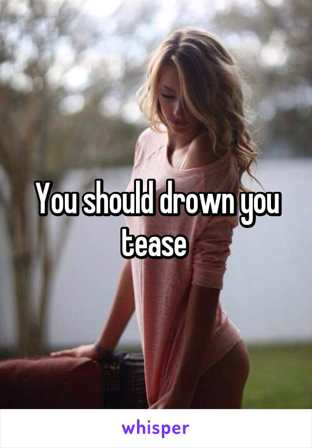 You should drown you tease 