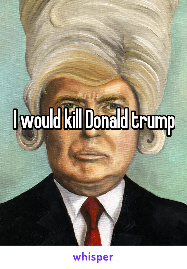 I would kill Donald trump
