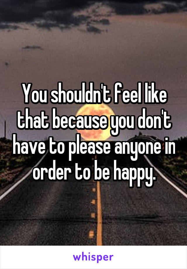 You shouldn't feel like that because you don't have to please anyone in order to be happy.