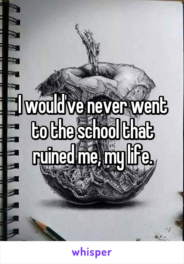 I would've never went to the school that ruined me, my life.