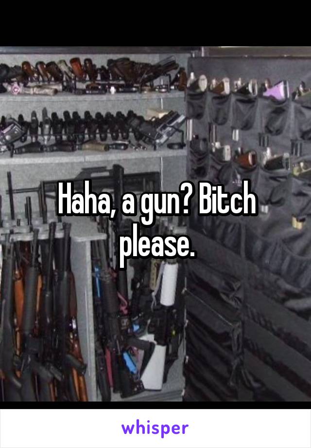 Haha, a gun? Bitch please.